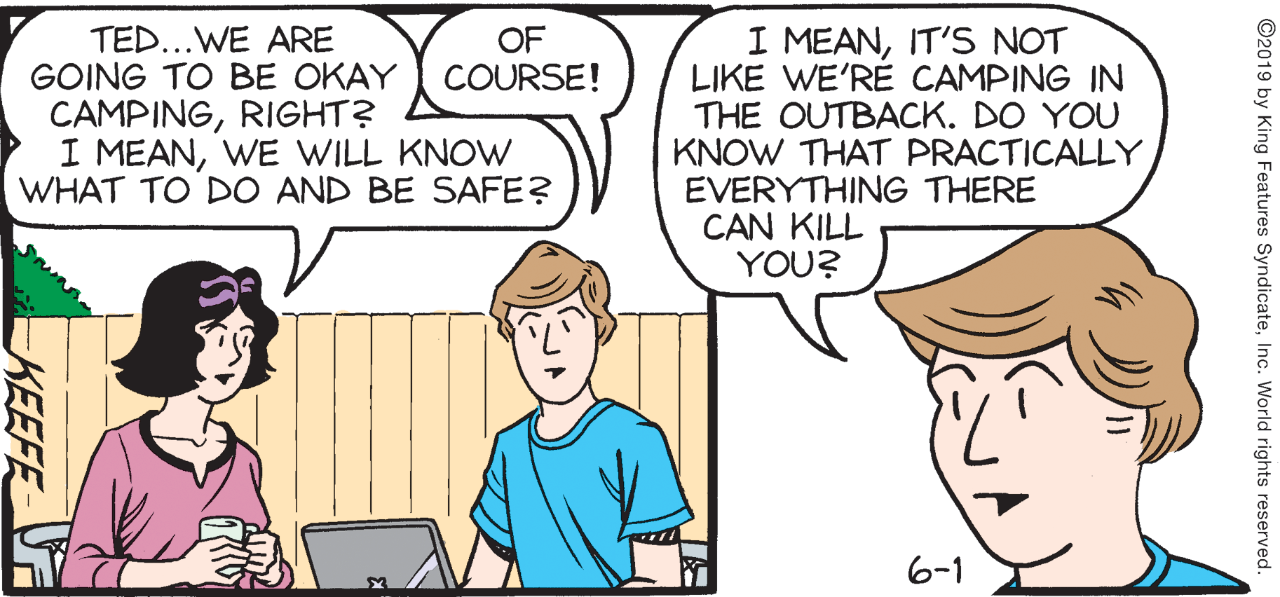 Fiction OCR: TED...WE ARE GOING TO BE OKAY COURSE! CAMPINGRIGHT? I MEANWE WILL KNOW WHAT TO DO AND BE SAFE? I MEANIT'S NOT LIKE WE'RÉ CAMPING IN THE OUTBACK. DO YOU KNOW THAT PRACTICALLY EVERYTHING THERE CAN KILL YOU? OF 6-1 ©2019 by King Features SyndicateInc. World rights reserved. KEEFE TED...WE ARE GOING TO BE OKAY COURSE! CAMPINGRIGHT? I MEANWE WILL KNOW WHAT TO DO AND BE SAFE? I MEANIT'S NOT LIKE WE'RÉ CAMPING IN THE OUTBACK. DO YOU KNOW THAT PRACTICALLY EVERYTHING THERE CAN KILL YOU? OF 6-1 ©2019 by King Features SyndicateInc. World rights reserved. KEEFE