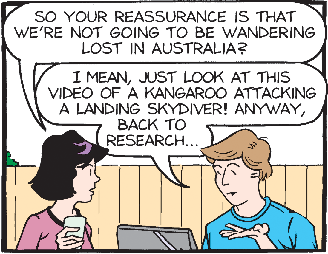 Pleased OCR: SO YOUR REASSURANCE IS THAT WE'RE NOT GOING TO BE WANDERING LOST IN AUSTRALIA? I MEANJUST LOOK AT THIS VIDEO OF A KANGAROO ATTACKING A LANDING SKYDIVER! ANYWAYBACK TO RESEARCH... SO YOUR REASSURANCE IS THAT WE'RE NOT GOING TO BE WANDERING LOST IN AUSTRALIA? I MEANJUST LOOK AT THIS VIDEO OF A KANGAROO ATTACKING A LANDING SKYDIVER! ANYWAYBACK TO RESEARCH...