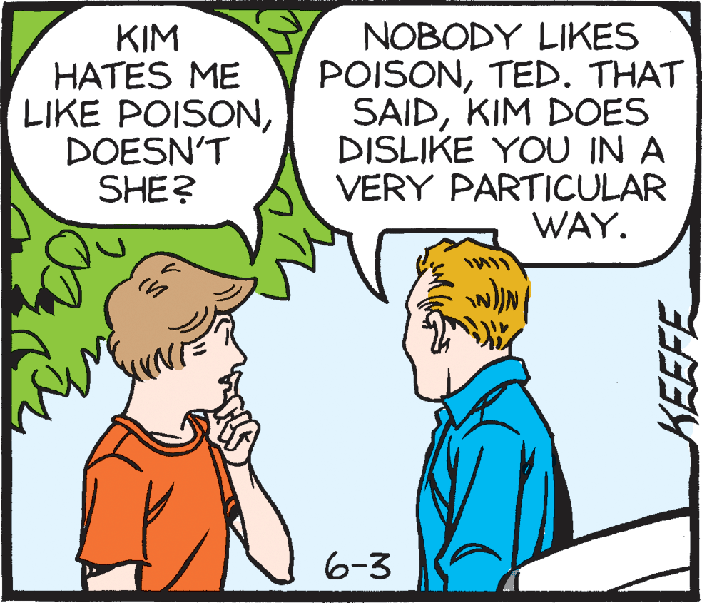 Publication OCR: KIM HATES ME LIKE POISONDOESN'T SHE? NOBODY LIKES POISONTED. THAT SAIDKIM DOES DISLIKE YOU IN A VERY PARTICULAR WAY. 6-3 KEEFE KIM HATES ME LIKE POISONDOESN'T SHE? NOBODY LIKES POISONTED. THAT SAIDKIM DOES DISLIKE YOU IN A VERY PARTICULAR WAY. 6-3 KEEFE