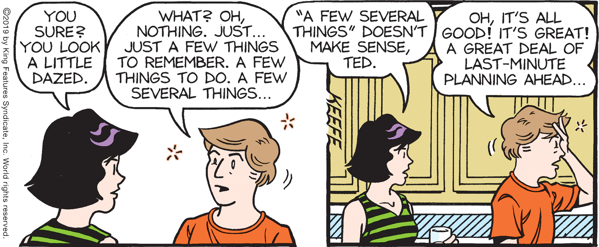 Organism OCR: WHAT? OHNOTHING. JUST... JUST A FEW THINGS TO REMEMBER. A FEW THINGS TO DO. A FEW SEVERAL THINGS... OHIT'S ALL THINGS" DOESN'T | GOOD! IT'S GREAT! A GREAT DEAL OF LAST-MINUTE PLANNING AHEAD... "A FEW SEVERAL YOU SURE? YOU LOOK A LITTLE DAZED. MAKE SENSETED. KEEFE ©2019 by King Features SyndicateInc. World rights reserved. WHAT? OHNOTHING. JUST... JUST A FEW THINGS TO REMEMBER. A FEW THINGS TO DO. A FEW SEVERAL THINGS... OHIT'S ALL THINGS" DOESN'T | GOOD! IT'S GREAT! A GREAT DEAL OF LAST-MINUTE PLANNING AHEAD... "A FEW SEVERAL YOU SURE? YOU LOOK A LITTLE DAZED. MAKE SENSETED. KEEFE ©2019 by King Features SyndicateInc. World rights reserved.