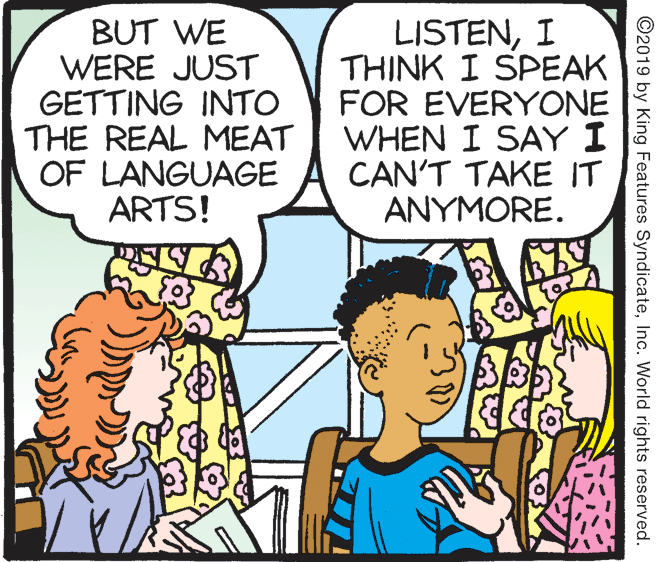 Mammal OCR: BUT WE WERE JUST GETTING INTO THE REAL MEAT OF LANGUAGE ARTS! LISTENI THINK I SPEAK FOR EVERYONE WHEN I SAY I CAN'T TAKE IT ANYMORE. ©2019 by King Features SyndicateInc. World rights reserved. BUT WE WERE JUST GETTING INTO THE REAL MEAT OF LANGUAGE ARTS! LISTENI THINK I SPEAK FOR EVERYONE WHEN I SAY I CAN'T TAKE IT ANYMORE. ©2019 by King Features SyndicateInc. World rights reserved.