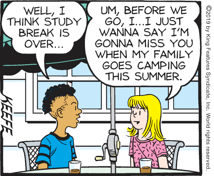 Parallel OCR: WELLI THINK STUDY BREAK IS OVER... UMBEFORE WE GOI...I JUST WANNA SAY I'M GONNA MISS YOU WHEN MY FAMILY GOES CAMPING THIS SUMMER. ©2019 by King Features SyndicateInc. World rights reserved. KEEFE WELLI THINK STUDY BREAK IS OVER... UMBEFORE WE GOI...I JUST WANNA SAY I'M GONNA MISS YOU WHEN MY FAMILY GOES CAMPING THIS SUMMER. ©2019 by King Features SyndicateInc. World rights reserved. KEEFE