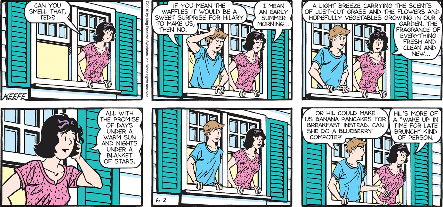 Human OCR: SALLY FORTH by Francesco Marciuliano CAN YOU SMELL THATTED? IF YOU MEAN THE WAFFLES IT WOULD BE SWEET SURPRISE FOR HILARY TO MAKE USTHEN NO. I MEAN AN EARLY SUMMER MORNING.. A LIGHT BREEZE CARRYING THE SCENTS OF JUST-CUT GRASS AND THE FLOWERS AND HOPEFULLY VEGETABLES GROWING IN OUR GARDEN. THE E OF FRAGRANCE EVERYTHING FRESH AND CLEAN AND NEW.. ALL WITH THE PROMISE OF DAYS UNDER A WARM SUN AND NIGHTS UNDER A BLANKET OF STARS. OR HIL COULD MAKE US BANANA PANCAKES FOR BREAKFAST INSTEADCAN SHE DO A BLUEBERRY COMPOTE? HIL'S MORE OF A "WAKE UP IN TIME FOR LATE BRUNCH" KIND OF PERSON. SALLY FORTH by Francesco Marciuliano CAN YOU SMELL THATTED? IF YOU MEAN THE WAFFLES IT WOULD BE SWEET SURPRISE FOR HILARY TO MAKE USTHEN NO. I MEAN AN EARLY SUMMER MORNING.. A LIGHT BREEZE CARRYING THE SCENTS OF JUST-CUT GRASS AND THE FLOWERS AND HOPEFULLY VEGETABLES GROWING IN OUR GARDEN. THE E OF FRAGRANCE EVERYTHING FRESH AND CLEAN AND NEW.. ALL WITH THE PROMISE OF DAYS UNDER A WARM SUN AND NIGHTS UNDER A BLANKET OF STARS. OR HIL COULD MAKE US BANANA PANCAKES FOR BREAKFAST INSTEADCAN SHE DO A BLUEBERRY COMPOTE? HIL'S MORE OF A "WAKE UP IN TIME FOR LATE BRUNCH" KIND OF PERSON.