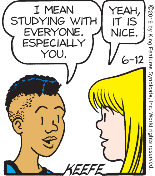 Vertebrate OCR: I MEAN STUDYING WITH EVERYONE. ESPECIALLY YOU. YEAHIT IS NICE. 6-12 KEEFE ©2019 by King Features SyndicateInc. World rights reserved. I MEAN STUDYING WITH EVERYONE. ESPECIALLY YOU. YEAHIT IS NICE. 6-12 KEEFE ©2019 by King Features SyndicateInc. World rights reserved.