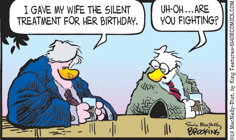 Animated cartoon OCR: I GAVE MY WIFE THE SILENT TREATMENT FOR HER BIRTHDAY. UH-OH...ARE YOU FIGHTING? Susie Maeelly BrakiNs O19 MacNelly-Dist. by King Features-SHOECOMICS.COM I GAVE MY WIFE THE SILENT TREATMENT FOR HER BIRTHDAY. UH-OH...ARE YOU FIGHTING? Susie Maeelly BrakiNs O19 MacNelly-Dist. by King Features-SHOECOMICS.COM