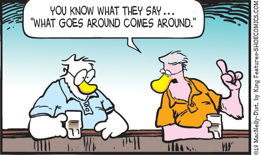 Conversation OCR: YOU KNOW WHAT THEY SAY.. "WHAT GOES AROUND COMES AROUND." ©19 MacNelly-Dist. by King Features-SHOECOMICS.COM YOU KNOW WHAT THEY SAY.. "WHAT GOES AROUND COMES AROUND." ©19 MacNelly-Dist. by King Features-SHOECOMICS.COM