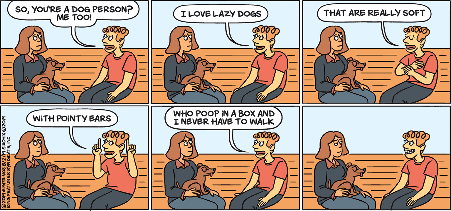 Animated cartoon OCR: SOYOU'RE A DOG PERSON? ME TOO! ILOVE LAZY DOGS THAT ARE REALLY SOFT WHO POOP IN A BOX AND I NEVER HAVE TO WALK WITH POINTY EARS KING FEATURES SYNDICATEINC. SOYOU'RE A DOG PERSON? ME TOO! ILOVE LAZY DOGS THAT ARE REALLY SOFT WHO POOP IN A BOX AND I NEVER HAVE TO WALK WITH POINTY EARS KING FEATURES SYNDICATE