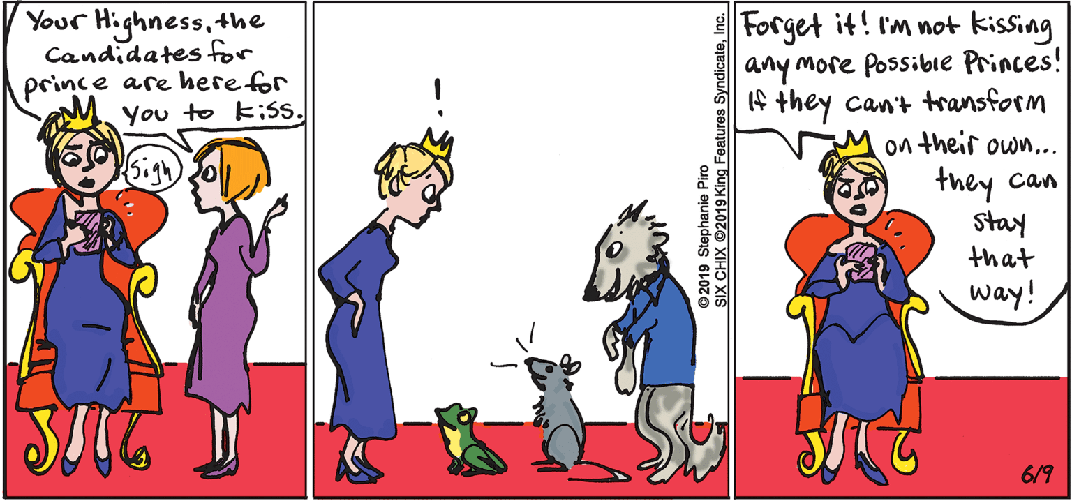 Fictional character OCR: Highness Candidates for prince are here for You to k;S. Forget it! I'm not kissing |any more Possibie Princes! If they can't transform on their own... Your the they can stay that way! 6/9 ©2019 Stephanie Piro SIX CHIX 2019 King Features SyndicateInc. Highness Candidates for prince are here for You to k;S. Forget it! I'm not kissing |any more Possibie Princes! If they can't transform on their own... Your the they can stay that way! 6/9 ©2019 Stephanie Piro SIX CHIX 2019 King Features Syndicate