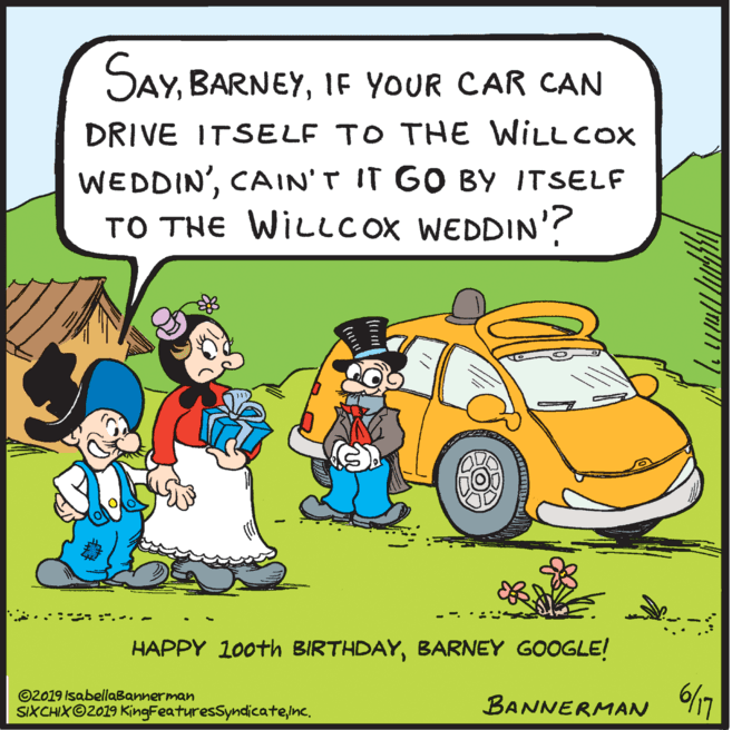 Fictional character OCR: SAYIF YOUR CAR CAN DRIVE ITSELF TO THE WILLCOX WEDDIN'CAIN'T IT GO BY ITSELF TO THE WILLCOX WEDDIN'? ...- - - HAPPY 100th BIRTHDAYBARNEY GOOGLE! ©2019 IsabellaBannerman SIXCHIX©2019 KingFeaturesSyndicate/nc. BANNERMAN SAYIF YOUR CAR CAN DRIVE ITSELF TO THE WILLCOX WEDDIN'CAIN'T IT GO BY ITSELF TO THE WILLCOX WEDDIN'? ...- - - HAPPY 100th BIRTHDAYBARNEY GOOGLE! ©2019 IsabellaBannerman SIXCHIX©2019 KingFeaturesSyndicate/nc. BANNERMAN