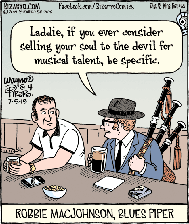 Parallel OCR: BIZARRO.COM © 2019 BIZARRO STUDIOS Facebook.com/BizarroComies Dist Y King Features Laddieif you ever consider selling your soul to the devil for musical talentbe Specific. wayno® 7.5.19 ROBBIE MACJOHNSONBLUES PIPER BIZARRO.COM © 2019 BIZARRO STUDIOS Facebook.com/BizarroComies Dist Y King Features Laddieif you ever consider selling your soul to the devil for musical talentbe Specific. wayno® 7.5.19 ROBBIE MACJOHNSONBLUES PIPER