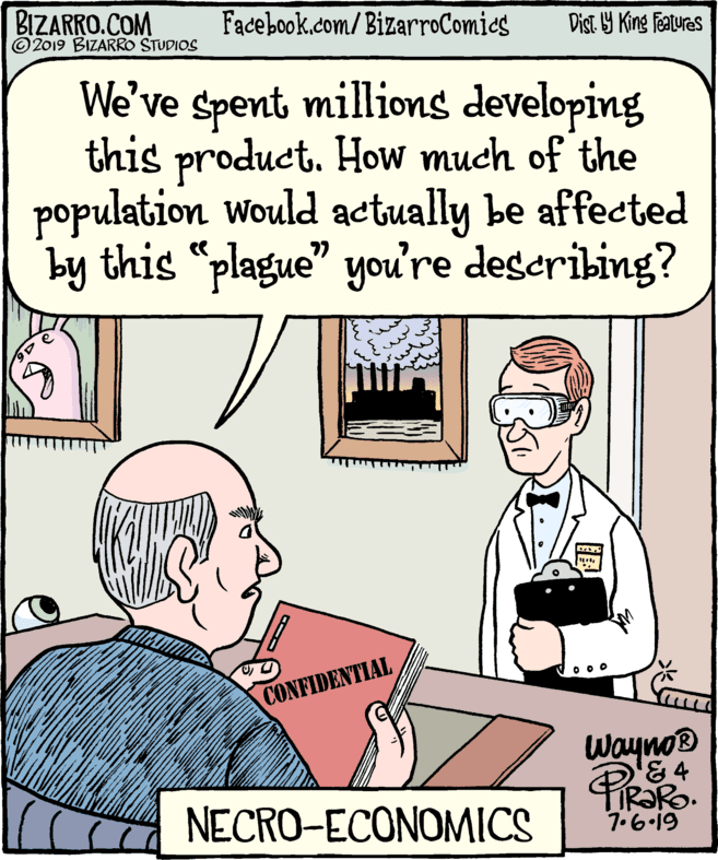 Fiction OCR: BIZARRO.COM © 2019 BIZARRO STUDIOS Facebook.com/BizarroComics Dist. Y King Featuras We've spent millions developing this product. How much of the population would actually be affected by this "plague" you're describing? CONFIDENTIAL Wayno® &4 NECRO-ECONOMICS 7.6.19 BIZARRO.COM © 2019 BIZARRO STUDIOS Facebook.com/BizarroComics Dist. Y King Featuras We've spent millions developing this product. How much of the population would actually be affected by this "plague" you're describing? CONFIDENTIAL Wayno® &4 NECRO-ECONOMICS 7.6.19