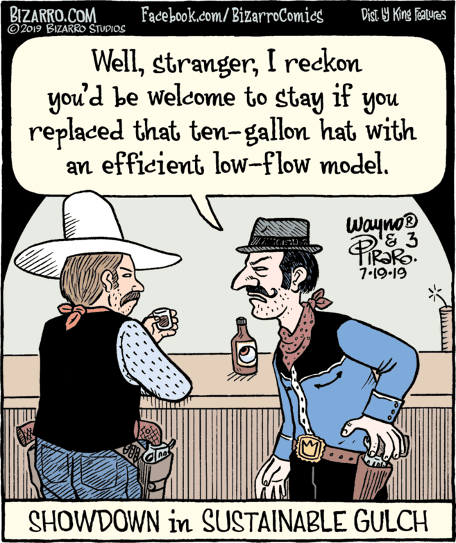 Organism OCR: BIZARRO.COM © 2019 BIZARRO STUDIOS Facebook.com/BizarroComics Dist 9 King Fatures WellI reckon you'd be welcome to stay if you replaced that ten-gallon hat with an efficient low-flow model. Wayno® PIR?RO. 7.19.19 SHOWDOWN in SUSTAINABLE GULCH BIZARRO.COM © 2019 BIZARRO STUDIOS Facebook.com/BizarroComics Dist 9 King Fatures WellI reckon you'd be welcome to stay if you replaced that ten-gallon hat with an efficient low-flow model. Wayno® PIR?RO. 7.19.19 SHOWDOWN in SUSTAINABLE GULCH