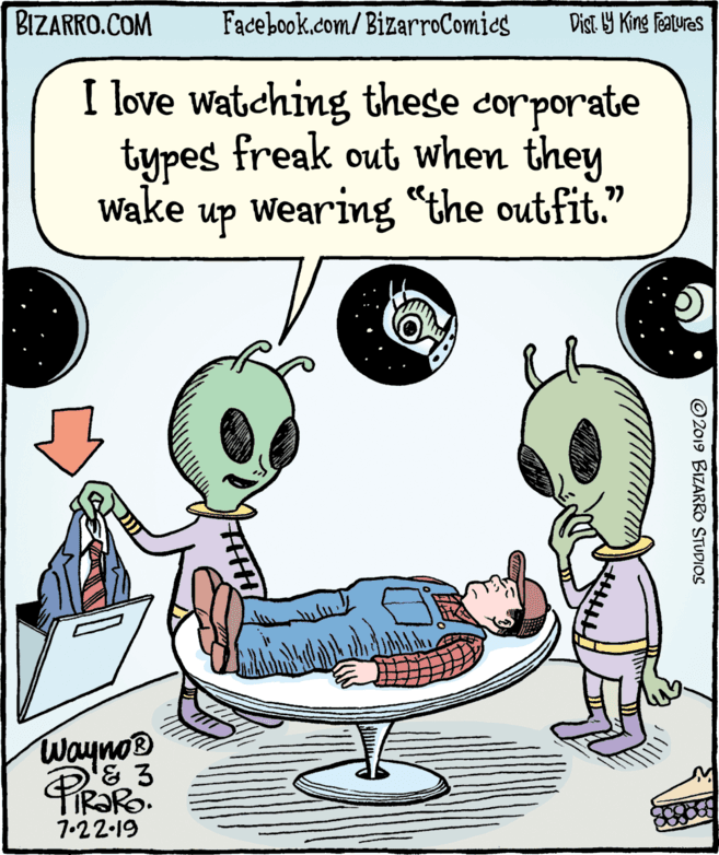 Font OCR: BIZARRO.COM Facebook.com/BizarroComies Dist Y King Features I love watching these corporate types freak out when they Wake up Wearing "the outfit." Wayno® 7.22-19 © 2019 BIZARRO STUDIOS BIZARRO.COM Facebook.com/BizarroComies Dist Y King Features I love watching these corporate types freak out when they Wake up Wearing "the outfit." Wayno® 7.22-19 © 2019 BIZARRO STUDIOS