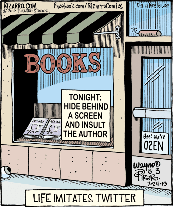 Illustration OCR: BIZARRO.COM © 2019 BIZARRO STUDIOS Facebook.com/BizarroComics Dist 9 King Features BOOKS TONIGHT: HIDE BEHIND A SCREEN AND INSULT THE AUTHOR Mi au Yes! we've 02EN Wayno® & 3 IR?RO. 7-24 19 LIFE IMITATES TWITTER BIZARRO.COM © 2019 BIZARRO STUDIOS Facebook.com/BizarroComics Dist 9 King Features BOOKS TONIGHT: HIDE BEHIND A SCREEN AND INSULT THE AUTHOR Mi au Yes! we've 02EN Wayno® & 3 IR?RO. 7-24 19 LIFE IMITATES TWITTER