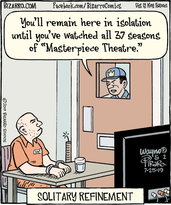 Design OCR: BIZARRO.COM Facebook.com/BizarroComics Dist. Y King Features You'll remain here in isolation until you've watched all 37 seasons of “Masterpiece Theatre." 367 Wayno® FIR?RO. 7•25-19 SOLITARY REFINEMENT ©2019 BIZARRO STUDIOS BIZARRO.COM Facebook.com/BizarroComics Dist. Y King Features You'll remain here in isolation until you've watched all 37 seasons of “Masterpiece Theatre." 367 Wayno® FIR?RO. 7•25-19 SOLITARY REFINEMENT ©2019 BIZARRO STUDIOS