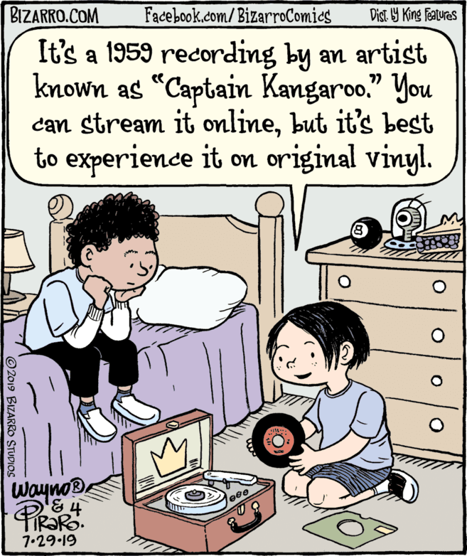 Organism OCR: BIZARRO.COM Facebook.com/BizarroComies Dist Y King Features It's a 1959 recording by an artist known as “Captain Kangaroo." You can stream it onlinebut it's best to experience it on original vinyl. WaynoD. FIR?RO. 7.29.19 © 2019 BIZARRO STUDIOS BIZARRO.COM Facebook.com/BizarroComies Dist Y King Features It's a 1959 recording by an artist known as “Captain Kangaroo." You can stream it onlinebut it's best to experience it on original vinyl. WaynoD. FIR?RO. 7.29.19 © 2019 BIZARRO STUDIOS