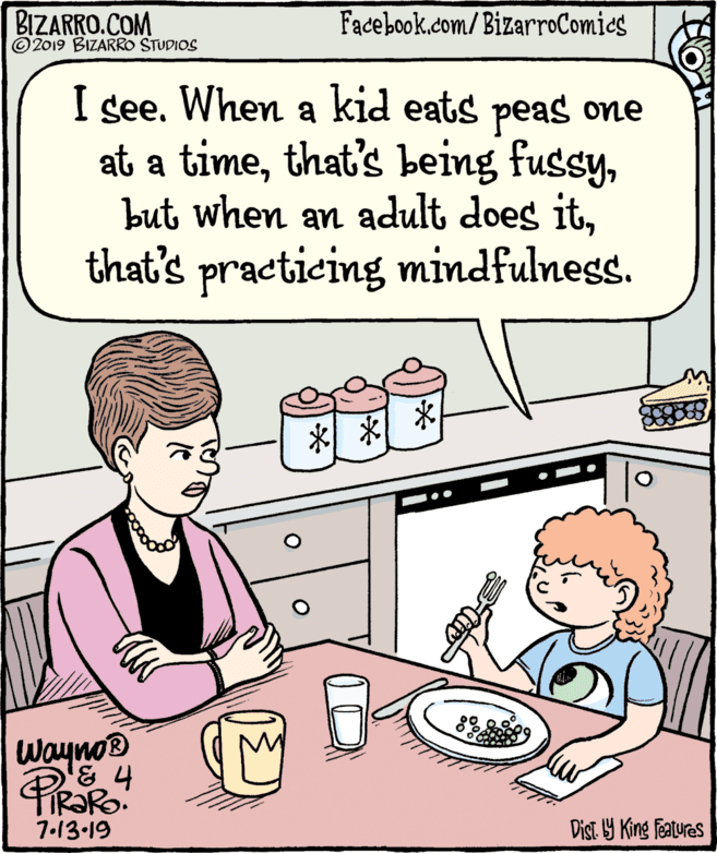 Interaction OCR: BIZARRO.COM © 2019 BIZARRO STUDIOS Facebook.com/BizarroComics I see. When a kid eats peas one at a timethat's practicing mindfulness. * * Wayno 7.13-19 Dist Y King Features BIZARRO.COM © 2019 BIZARRO STUDIOS Facebook.com/BizarroComics I see. When a kid eats peas one at a timethat's being fussybut when an adult does itthat's practicing mindfulness. * * Wayno 7.13-19 Dist Y King Features
