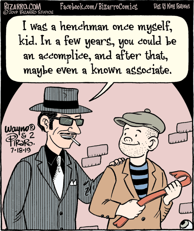 Font OCR: BIZARRO.COM © 2019 BIZARRO STUDIOS Facebook.com/BizarroComies Dist 9 King features I was a henchman once myselfyou could be an accomplicemaybe even a known associate. Wayno® & 2 IR?RO. 7.18-19 BIZARRO.COM © 2019 BIZARRO STUDIOS Facebook.com/BizarroComies Dist 9 King features I was a henchman once myselfkid. In a few yearsyou could be an accompliceand after thatmaybe even a known associate. Wayno® & 2 IR?RO. 7.18-19