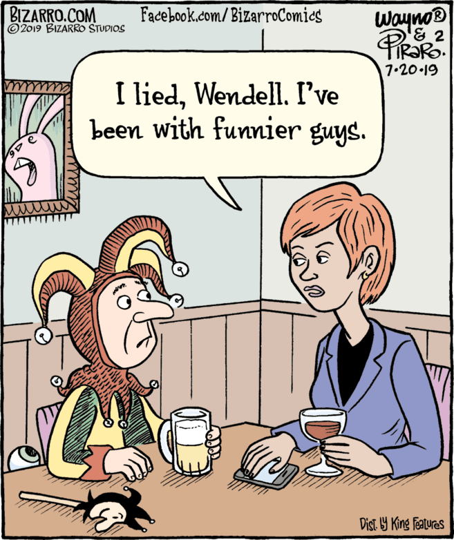 Gesture OCR: BIZARRO.COM © 2019 BIZARRO STUDIOS Facebook.com/BizarroComics Wayno® 7.20.19 I liedWendell. I've been with funnier guys. Dist Y King Features BIZARRO.COM © 2019 BIZARRO STUDIOS Facebook.com/BizarroComics Wayno® 7.20.19 I liedWendell. I've been with funnier guys. Dist Y King Features