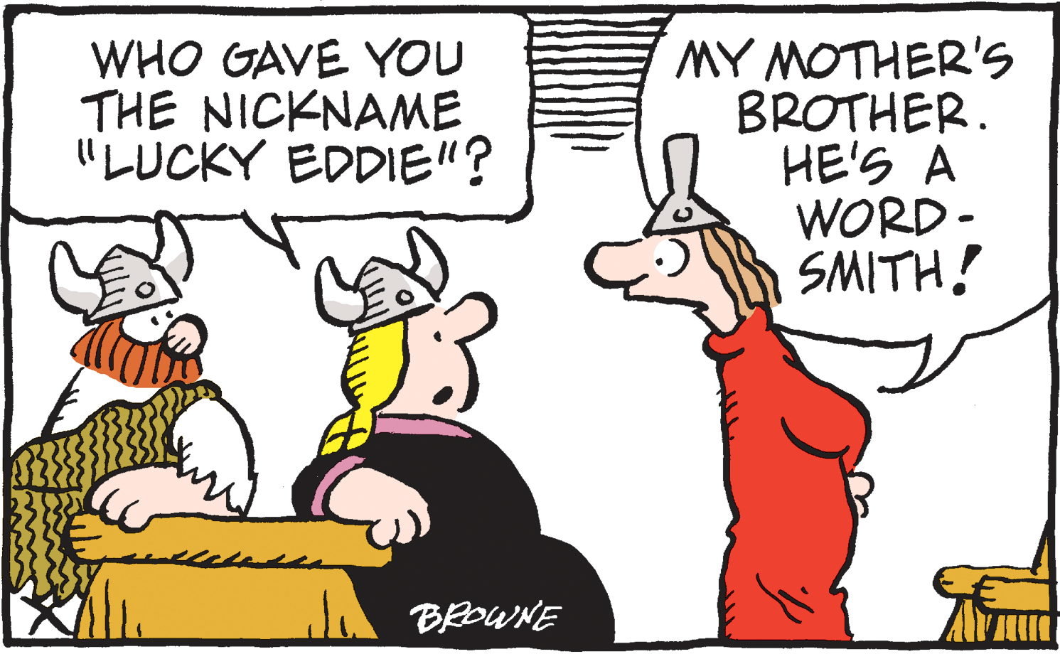 Drawing OCR: WHO GAVE YOU THE NICKNAME "LUCKY EDDIE"? MY MOTHER'S BROTHER. HE'S A WORD- SMITH! BEDWNE WHO GAVE YOU THE NICKNAME "LUCKY EDDIE"? MY MOTHER'S BROTHER. HE'S A WORD- SMITH! BEDWNE