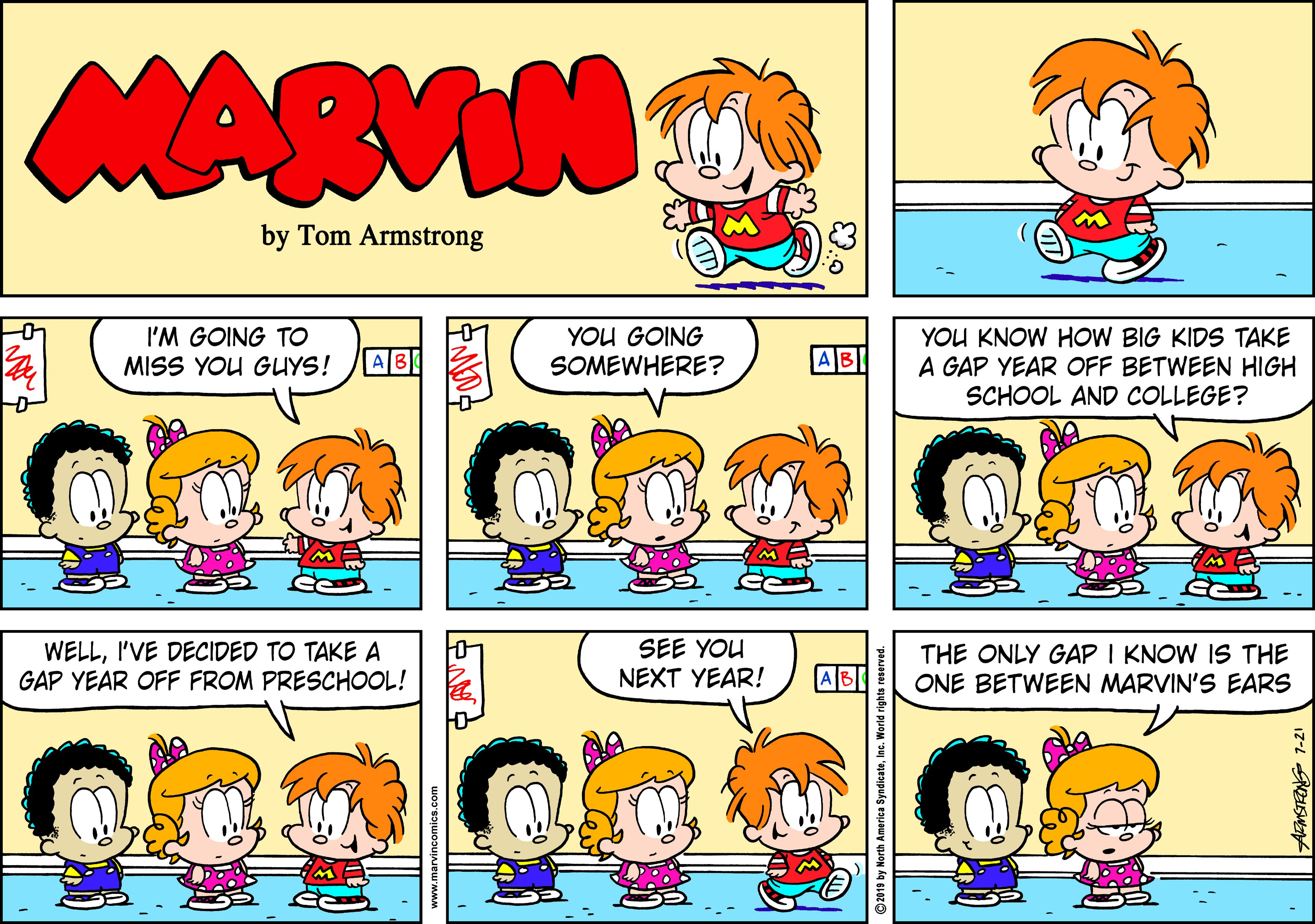 Pleased OCR: MARVIN by Tom Armstrong I'M GOING TO MISS YOU GUYS! YOU GOING SOMEWHERE? YOU KNOW HOW BIG KIDS TAKE A GAP YEAR OFF BETWEEN HIGH SCHOOL AND COLLEGE? AB AB WELLI'VE DECIDED TO TAKE A GAP YEAR OFF FROM PRESCHOOL! SEE YOU NEXT YEAR! ABI THE ONLY GAP I KNOW IS THE ONE BETWEEN MARVIN'S EARS ©2019 by North America SyndicateInc. World rig MARVIN by Tom Armstrong I'M GOING TO MISS YOU GUYS! YOU GOING SOMEWHERE? YOU KNOW HOW BIG KIDS TAKE A GAP YEAR OFF BETWEEN HIGH SCHOOL AND COLLEGE? AB AB WELLI'VE DECIDED TO TAKE A GAP YEAR OFF FROM PRESCHOOL! SEE YOU NEXT YEAR! ABI THE ONLY GAP I KNOW IS THE ONE BETWEEN MARVIN'S EARS ©2019 by North America SyndicateInc. World rig
