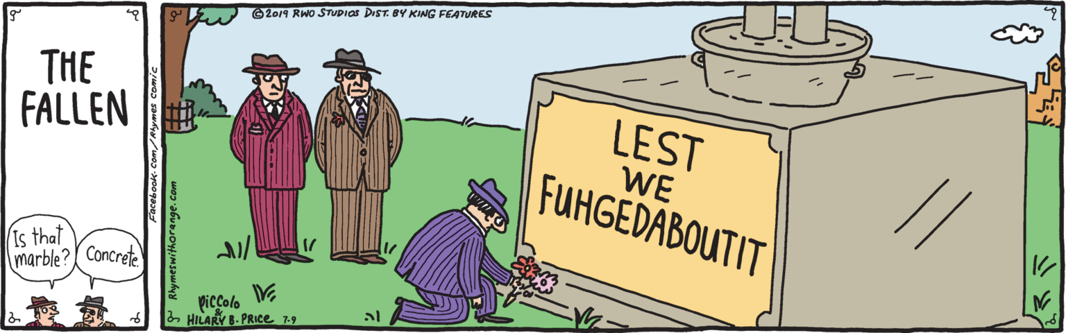 Rectangle OCR: G2019 RWO STUDIOS DIST. BY KING FEATURES THE FALLEN LEST WE FUHGEDABOUTIT Is that marble? Concrete piccolo 2 HILARY B- PRICE 7-9 P Rhymeswithorange.com G2019 RWO STUDIOS DIST. BY KING FEATURES THE FALLEN LEST WE FUHGEDABOUTIT Is that marble? Concrete piccolo 2 HILARY B- PRICE 7-9 P Rhymeswithorange.com