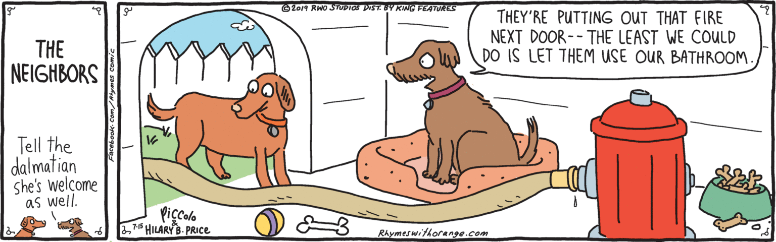 Working animal OCR: G2019 RWo STUDIOS DIST. BY KING FEATURES THEY'RE PUTTING OUT THAT FIRE NEXT DOOR-- THE LEAST WE COULD DO IS LET THEM USE OUR BATHROOM THE NEIGHBORS Tell the dalmatian she's welcome as well. Piçcolo 371$ HILARY B. PRICE Rhymeswithorange.com G2019 RWo STUDIOS DIST. BY KING FEATURES THEY'RE PUTTING OUT THAT FIRE NEXT DOOR-- THE LEAST WE COULD DO IS LET THEM USE OUR BATHROOM THE NEIGHBORS Tell the dalmatian she's welcome as well. Piçcolo 371$ HILARY B. PRICE Rhymeswithorange.com