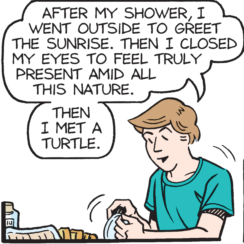 Cartoon OCR: AFTER MY SHOWERI WENT OUTSIDE TO GREET THE SUNRISE. THEN I CLOSED MY EYES TO FEEL TRULY PRESENT AMID ALL THIS NATURE. THEN I MET A TURTLE. AFTER MY SHOWERI WENT OUTSIDE TO GREET THE SUNRISE. THEN I CLOSED MY EYES TO FEEL TRULY PRESENT AMID ALL THIS NATURE. THEN I MET A TURTLE.