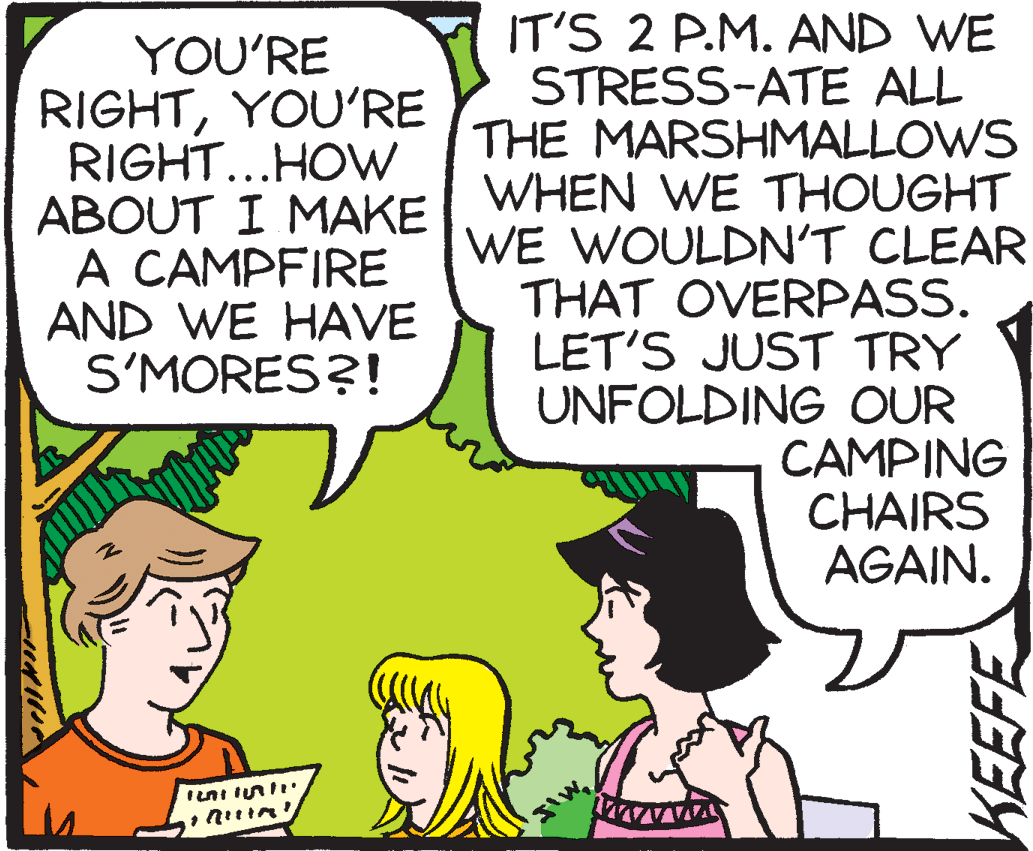 Fiction OCR: YOU'RE RIGHTYOU'RE RIGHT...HOW IT'S 2 P.M. AND WE STRESS-ATE ALL THE MARSHMALLOWS ABOUT I MAKE WHEN WE THOUGHT WE WOULDN'T CLEAR THAT OVERPASS. LET'S JUST TRY UNFOLDING OUR CAMPING CHAIRS AGAIN. A CAMPFIRE AND WE HAVE S'MORES?! KEEFE YOU'RE RIGHTYOU'RE RIGHT...HOW IT'S 2 P.M. AND WE STRESS-ATE ALL THE MARSHMALLOWS ABOUT I MAKE WHEN WE THOUGHT WE WOULDN'T CLEAR THAT OVERPASS. LET'S JUST TRY UNFOLDING OUR CAMPING CHAIRS AGAIN. A CAMPFIRE AND WE HAVE S'MORES?! KEEFE