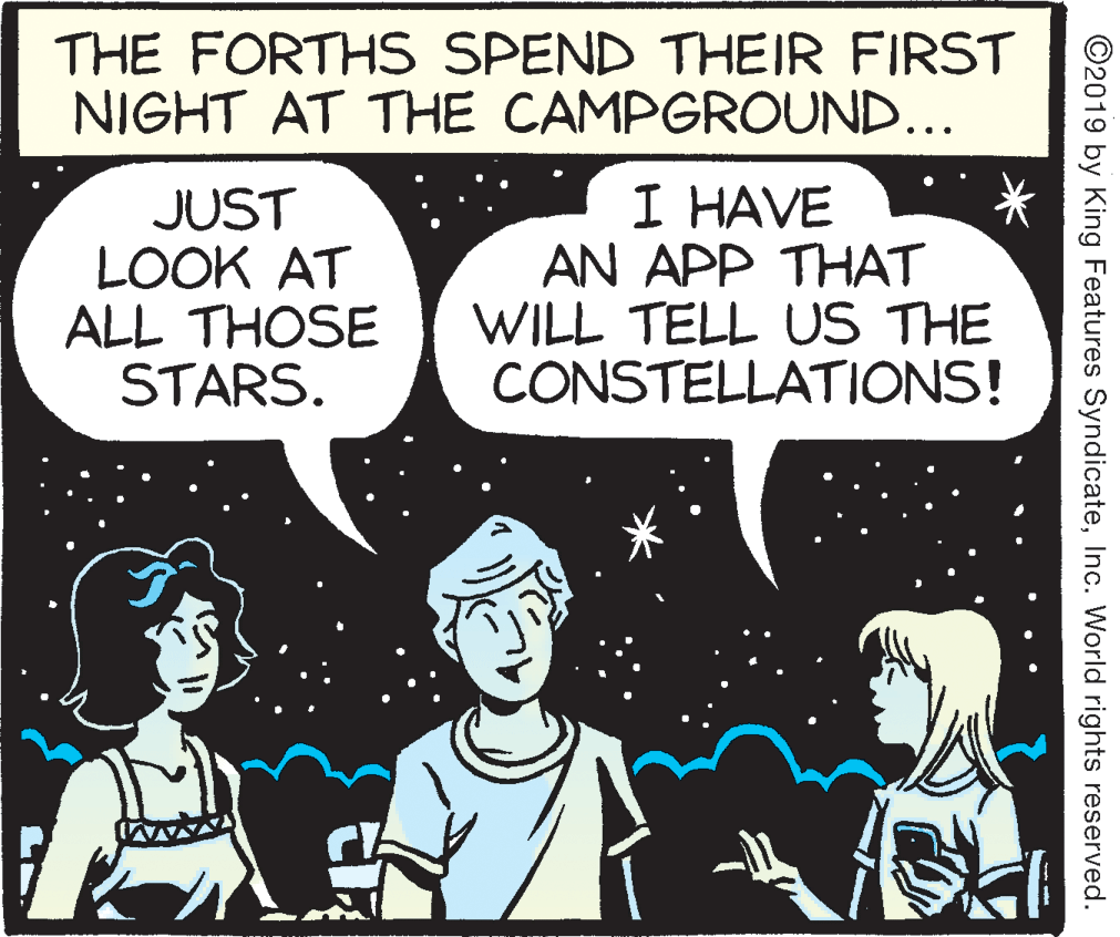 People OCR: THE FORTHS SPEND THEIR FIRST NIGHT AT THE CAMPGROUND... JUST LOOK AT ALL THOSE STARS. I HAVE AN APP THAT WILL TELL US THE CONSTELLATIONS! ©2019 by King Features SyndicateInc. World rights reserved. THE FORTHS SPEND THEIR FIRST NIGHT AT THE CAMPGROUND... JUST LOOK AT ALL THOSE STARS. I HAVE AN APP THAT WILL TELL US THE CONSTELLATIONS! ©2019 by King Features SyndicateInc. World rights reserved.