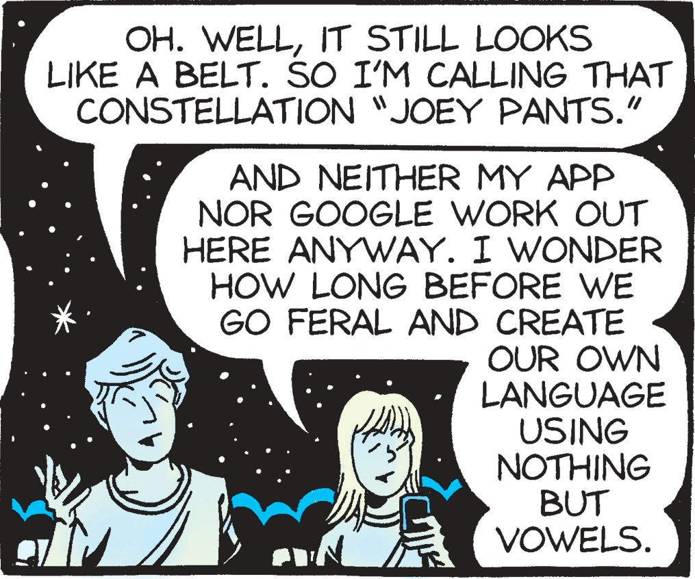 Handwriting OCR: OH. WELLIT STILL LOOKS LIKE A BELT. SO I'M CALLING THAT CONSTELLATION "JOEY PANTS." AND NEITHER MY APP NOR GOOGLE WORK OUT HERE ANYWAY. I WONDER HOW LONG BEFORE WE GO FERAL AND CREATE OUR OWN LANGUAGE USING NOTHING BUT VOWELS. OH. WELLIT STILL LOOKS LIKE A BELT. SO I'M CALLING THAT CONSTELLATION "JOEY PANTS." AND NEITHER MY APP NOR GOOGLE WORK OUT HERE ANYWAY. I WONDER HOW LONG BEFORE WE GO FERAL AND CREATE OUR OWN LANGUAGE USING NOTHING BUT VOWELS.
