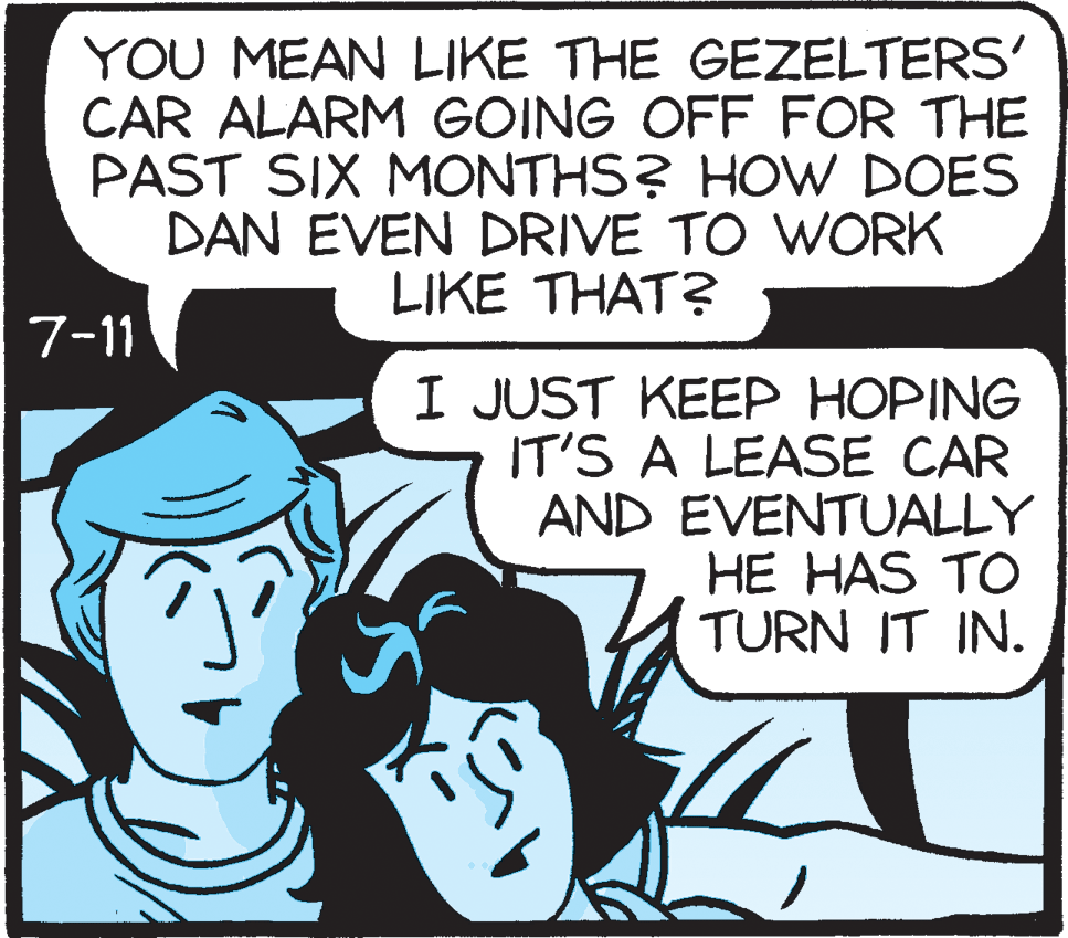 Illustration OCR: YOU MEAN LIKE THE GEZELTERS' CAR ALARM GOING OFF FOR THE PAST SIX MONTHS? HOW DOES DAN EVEN DRIVE TO WORK LIKE THAT? 7-11 I JUST KEEP HOPING IT'S A LEASE CAR AND EVENTUALLY HE HAS TO TURN IT IN. YOU MEAN LIKE THE GEZELTERS' CAR ALARM GOING OFF FOR THE PAST SIX MONTHS? HOW DOES DAN EVEN DRIVE TO WORK LIKE THAT? 7-11 I JUST KEEP HOPING IT'S A LEASE CAR AND EVENTUALLY HE HAS TO TURN IT IN.