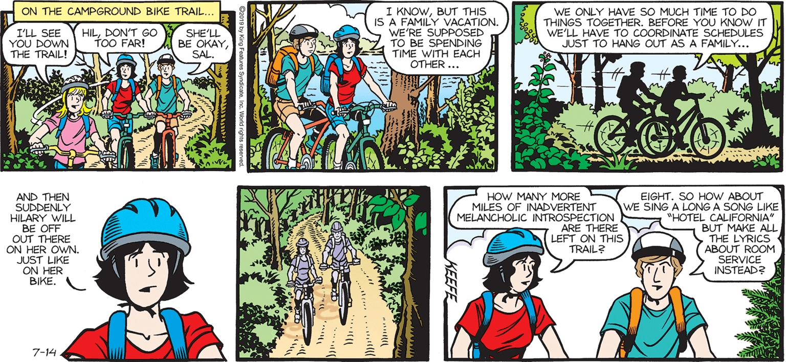 Sharing OCR: SALLY FORTH I KNOWBUT THIS IS A FAMILY VACATION. WE'RE SUPPOSED TO BE SPENDING TIME WITH EACH OTHER ... ON THE CAMPGROUND BIKE TRAIL... by Francesco Marciuliano I'LL SEE YOU DOWN THE TRAIL! SHE'LL BE OKAYSAL. WE ONLY HAVE SO MUCH TIME TO DO THINGS TOGETHER. BEFORE YOU KNOW IT WE'LL HAVE TO COORDINATE SCHEDULES JUST TO HANG OUT AS A FAMILY... HILDON'T GO TOO FAR! OR ON A LONG TIME SINCE I 'ANYTHING OTHER THAN A BANANA SEAT. OKAYIT'S BEEN RODE ON A TRAIL... AND THEN SUDDENLY HILARY WILL BE OFF OUT THERE ON HER OWN. JUST LIKE ON HER BIKE. EIGHT. SO HOW ABOUT WE SING A LONG A SONG LIKE "HOTEL CALIFORNIA" BUT MAKE ALL S THE LYRICS ABOUT ROOM SERVICE INSTEAD? HOW MANY MORE MILES OF INADVERTENT MELANCHOLIC INTROSPECTION ARE THERE LEFT ON THIS TRAIL? 7-14 SALLY FORTH I KNOWBUT THIS IS A FAMILY VACATION. WE'RE SUPPOSED TO BE SPENDING TIME WITH EACH OTHER ... ON THE CAMPGROUND BIKE TRAIL... by Francesco Marciuliano I'LL SEE YOU DOWN THE TRAIL! SHE'LL BE OKAYSAL. WE ONLY HAVE SO MUCH TIME TO DO THINGS TOGETHER. BEFORE YOU KNOW IT WE'LL HAVE TO COORDINATE SCHEDULES JUST TO HANG OUT AS A FAMILY... HILDON'T GO TOO FAR! OR ON A LONG TIME SINCE I 'ANYTHING OTHER THAN A BANANA SEAT. OKAYIT'S BEEN RODE ON A TRAIL... AND THEN SUDDENLY HILARY WILL BE OFF OUT THERE ON HER OWN. JUST LIKE ON HER BIKE. EIGHT. SO HOW ABOUT WE SING A LONG A SONG LIKE "HOTEL CALIFORNIA" BUT MAKE ALL S THE LYRICS ABOUT ROOM SERVICE INSTEAD? HOW MANY MORE MILES OF INADVERTENT MELANCHOLIC INTROSPECTION ARE THERE LEFT ON THIS TRAIL? 7-14