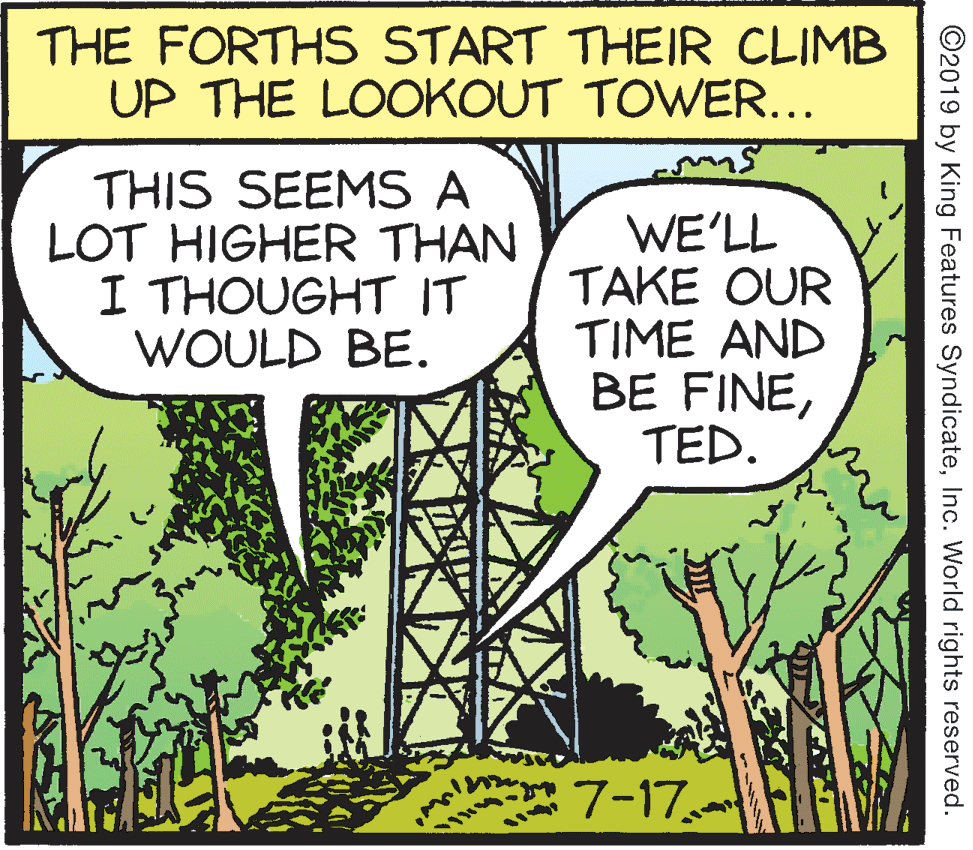 Fiction OCR: THE FORTHS START THEIR CLIMB UP THE LOOKOUT TOWER... THIS SEEMS A LOT HIGHER THAN I THOUGHT IT WOULD BE. WE'LL TAKE OUR TIME AND BE FINETED. 7-17 ©2019 by King Features SyndicateInc. World rights reserved. THE FORTHS START THEIR CLIMB UP THE LOOKOUT TOWER... THIS SEEMS A LOT HIGHER THAN I THOUGHT IT WOULD BE. WE'LL TAKE OUR TIME AND BE FINETED. 7-17 ©2019 by King Features SyndicateInc. World rights reserved.