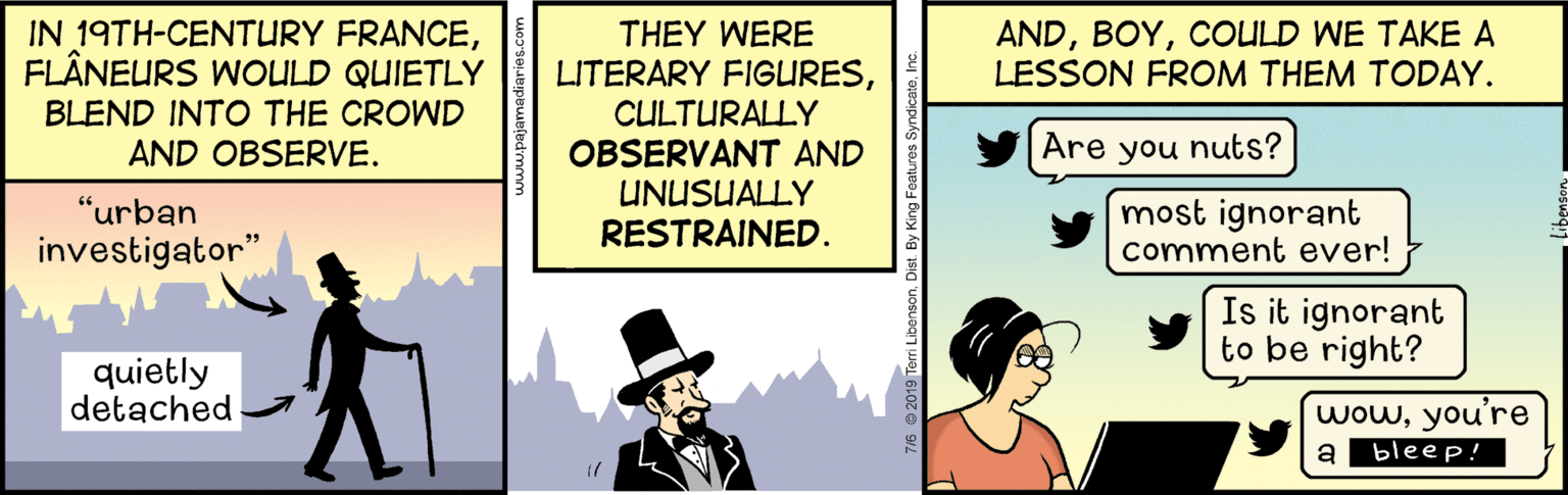 Fictional character OCR: IN 19TH-CENTURY FRANCEFLÂNEURS WOULD QUIETLY ANDCOULD WE TAKE A LESSON FROM THEM TODAY. THEY WERE LITERARY FIGURESCULTURALLY OBSERVANT AND UNUSUALLY RESTRAINED. BLEND INTO THE CROWD AND OBSERVE. Are you nuts? "urban most ignorant comment ever! investigator" Is it ignorant to be right? quietly detached wowyou're a bleep! 2019 Terri LibensonDist. By King Features IN 19TH-CENTURY FRANCEFLÂNEURS WOULD QUIETLY ANDCOULD WE TAKE A LESSON FROM THEM TODAY. THEY WERE LITERARY FIGURESCULTURALLY OBSERVANT AND UNUSUALLY RESTRAINED. BLEND INTO THE CROWD AND OBSERVE. Are you nuts? "urban most ignorant comment ever! investigator" Is it ignorant to be right? quietly detached wowyou're a bleep! 2019 Terri LibensonDist. By King Features