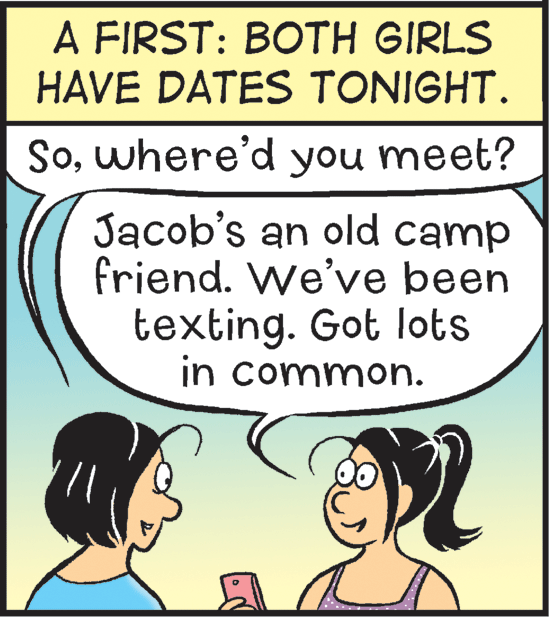Cartoon OCR: A FIRST: BOTH GIRLS HAVE DATES TONIGHT. Sowhere'd you meet? Jacob's an old camp friend. We've been texting. Got lots in common. A FIRST: BOTH GIRLS HAVE DATES TONIGHT. Sowhere'd you meet? Jacob's an old camp friend. We've been texting. Got lots in common.