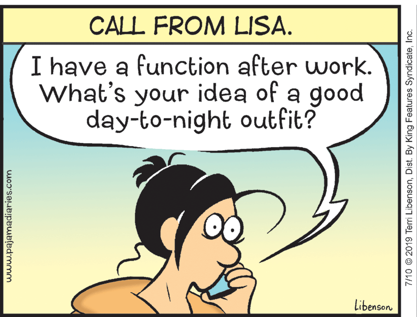 Art OCR: CALL FROM LISA. I have a function after work. What's your idea of a good day-to-night outfit? Libenson www.pajamadiaries.com 7/10 © 2019 Terri LibensonInc. CALL FROM LISA. I have a function after work. What's your idea of a good day-to-night outfit? Libenson www.pajamadiaries.com 7/10 © 2019 Terri LibensonDist. By King Features Syndicate