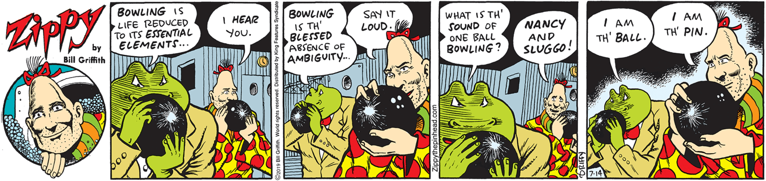 Font OCR: BOWLING IS LIFE REDUCED To ITS ESSENTIAL ELEMENTS... BOWLING IS TH' BLESSED ABSENCE OF AMBIGUITY.. I HEAR SAY IT WHAT IS TH' SOUND OF ONE BALL BOWLING? I AM TH' PIN. NANCY I AM TH' BALL. You. LOUD AND Bill Griffith SLUGGO! 7-14 BOWLING IS LIFE REDUCED To ITS ESSENTIAL ELEMENTS... BOWLING IS TH' BLESSED ABSENCE OF AMBIGUITY.. I HEAR SAY IT WHAT IS TH' SOUND OF ONE BALL BOWLING? I AM TH' PIN. NANCY I AM TH' BALL. You. LOUD AND Bill Griffith SLUGGO! 7-14