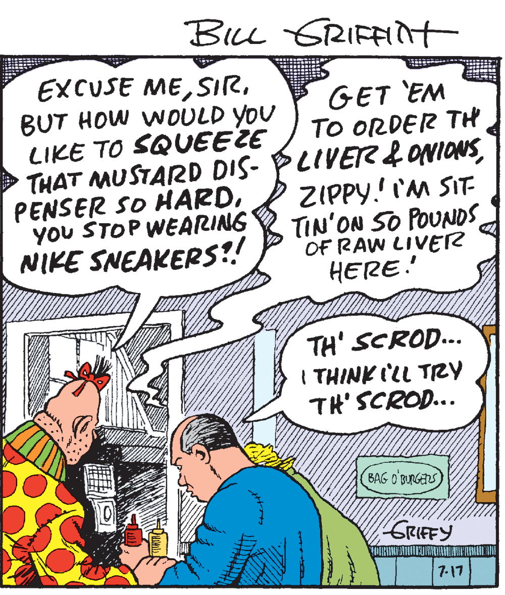 Conversation OCR: BIu GRIFFit EXCUSE MEBUT HOW WOULD YOU LIKE TO SQUEEZE THAT MUSTARD DIS- PLIVER&ONIONSYoU STOP WEARING NIKE SNEAKERS?! GET 'EM TO ORDER TH ZIPPY.! I'M SIT TIN'ON SO POUNDS OF RAW LIVER HERE. TH' SCROD... I THINK ILL TRY TH' SCROD... BAG O BURGERS) GRIEFY 7-17 BIu GRIFFit EXCUSE MEBUT HOW WOULD YOU LIKE TO SQUEEZE THAT MUSTARD DIS- PLIVER&ONIONSPENSER SO HARDYoU STOP WEARING NIKE SNEAKERS?! GET 'EM TO ORDER TH ZIPPY.! I'M SIT TIN'ON SO POUNDS OF RAW LIVER HERE. TH' SCROD... I THINK ILL TRY TH' SCROD... BAG O BURGERS) GRIEFY 7-17