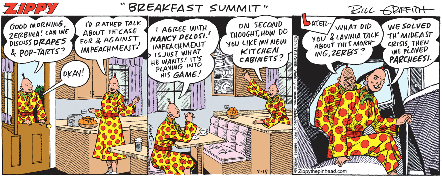 Fictional character OCR: ZIPPY BREAKFAST SUMMIT " Biuc GRIFFTT GOOD MORNING ZERBINA! CAN WE DISCUSS DRAPES & POP-TARTS? I'D RATHER TALK ABOUT TH'CASE FOR & AGAINST IMPEACHMENT.' I AGREE WITH NANCY PELOSI. IMPEACHMENT IS JUST WHAT HE WANTS! IT'S PLAYING INTO HIS GAME! ON SECOND THOUGHTHOW DO YOU LIKE MY NEW KITCHEN CABINETS? ATER- WHAT DID WE SOLVED YOU & LAVINIA TALK ) TH' NMIDEA ST CRISISTHEN WE PLAYED PARCHEESI. ABOUT THI S MORN- INGZERBS? OKAY! 7-19 Zippythepinhead.com ZIPPY BREAKFAST SUMMIT " Biuc GRIFFTT GOOD MORNING ZERBINA! CAN WE DISCUSS DRAPES & POP-TARTS? I'D RATHER TALK ABOUT TH'CASE FOR & AGAINST IMPEACHMENT.' I AGREE WITH NANCY PELOSI. IMPEACHMENT IS JUST WHAT HE WANTS! IT'S PLAYING INTO HIS GAME! ON SECOND THOUGHTHOW DO YOU LIKE MY NEW KITCHEN CABINETS? ATER- WHAT DID WE SOLVED YOU & LAVINIA TALK ) TH' NMIDEA ST CRISISTHEN WE PLAYED PARCHEESI. ABOUT THI S MORN- INGZERBS? OKAY! 7-19 Zippythepinhead.com