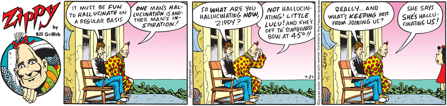 Sharing OCR: IT MUST BE FUN TO HALLUCINATE ON A REGULAR BASIS. ONE MAN'S HAL- LUCINATION IS ANO- THER MAN'S IN- SPIRATION! SO WHAT ARE YOU HALLUCINATING NOWATING!! LITTLE ZIPPY ? NOT HALLUCIN- REALLY.. AN0 by Bill Griffith LULU!AND SHE'S OFF TH' STARBOARD BOW AT 450! WHAT'S KEEPING HER FROM JOINING US? SHE SAYS SHES HALLU: CINATING US! IT MUST BE FUN TO HALLUCINATE ON A REGULAR BASIS. ONE MAN'S HAL- LUCINATION IS ANO- THER MAN'S IN- SPIRATION! SO WHAT ARE YOU HALLUCINATING NOWATING!! LITTLE ZIPPY ? NOT HALLUCIN- REALLY.. AN0 by Bill Griffith LULU!AND SHE'S OFF TH' STARBOARD BOW AT 450! WHAT'S KEEPING HER FROM JOINING US? SHE SAYS SHES HALLU: CINATING US!