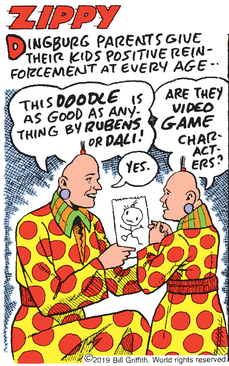 Sharing OCR: ZIPPY DINGBURG PARENTS GIVE THEIR KIDS POSITIVE REIN- FORCEMÉNT AT EVERY AGE- THIS DOODLE is AS GOOD AS ANY- THING BYRUBENSGAME OR DALI! ARE THEY VIDEO CHAR- ACT- ERS? YES. Alit 2019 Bill Griffith. World rights reserved. ZIPPY DINGBURG PARENTS GIVE THEIR KIDS POSITIVE REIN- FORCEMÉNT AT EVERY AGE- THIS DOODLE is AS GOOD AS ANY- THING BYRUBENSGAME OR DALI! ARE THEY VIDEO CHAR- ACT- ERS? YES. Alit 2019 Bill Griffith. World rights reserved.