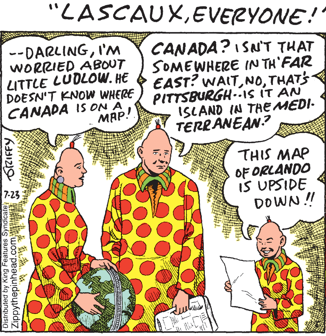 Organism OCR: "LASCAUXEVERYONE! --DARLINGI'M WORRIED ABOUT LITTLE LUDLOW. HE DOESN'T KNOW WHERE CANADA IS ON A MAP! CANADA? I SN'T THAT SOMEWHERE IN TH'FAR EAST? WAITTHATS PITTSBURGH-is ÍT AN ISLAND IN TAE MEDI- TERRANEAN.? THIS MAP OF ORLANDO IS UPSIDE DOWN ! 7-23 Distributed by King Features SyndicateZippythepinhead.com SZIFFY "LASCAUXEVERYONE! --DARLINGI'M WORRIED ABOUT LITTLE LUDLOW. HE DOESN'T KNOW WHERE CANADA IS ON A MAP! CANADA? I SN'T THAT SOMEWHERE IN TH'FAR EAST? WAITTHATS PITTSBURGH-is ÍT AN ISLAND IN TAE MEDI- TERRANEAN.? THIS MAP OF ORLANDO IS UPSIDE DOWN ! 7-23 Distributed by King Features SyndicateZippythepinhead.com SZIFFY