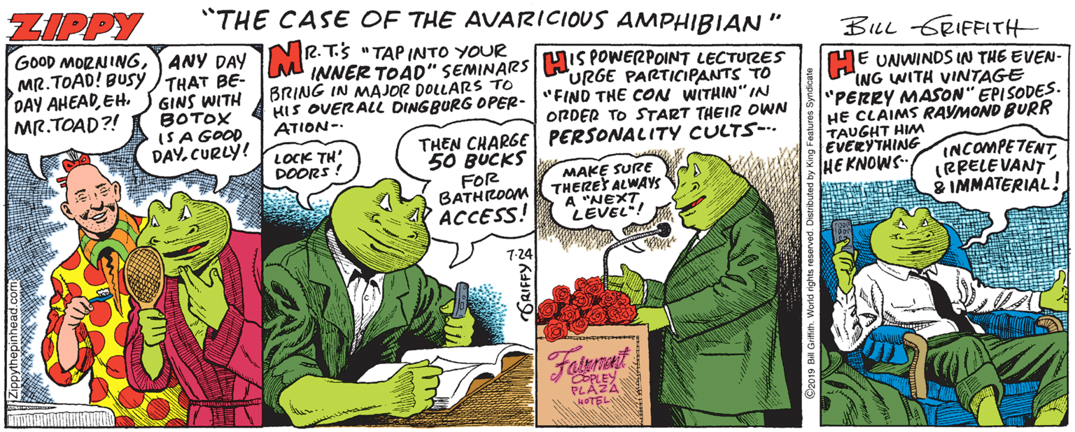 People OCR: ZIPPY "THE CASE OF THE AVARICIOUS AMPHIBIAN" BILL GRIFFITH GOOD MORNINGANY DAY MR. TOAD! BUSY THAT BE- GINS WITH BOTOX ISA GOOD DAY. CURLÝ! 2.T.S "TAP INTO YOUR M INNER TOAD" SEMINARSHIS POWERPOINT LECTUTRES URGE PARTICIPANTS TO HIS OVERALL DINGBURG OPER-"FIND THE CON WITHIN" IN ORDER TO START THEIR OWN THEN CHARGE PERSONALITY CULTS-.. HE UNWINDS IN THE EVEN- ING WITH VINTAGE "PERRY MASON" EPISODES. HE CLAIMS RAYMOND BURR TAUGHT HIM EVERYTHING HE KNOWS- DAY AHEADEH. MR.TOAD?! BRING IN MAJOR DOLLARS TO ATION-. LOCK TH' DOORS ! 50 BUCKS FOR BATHROOM ACCESS! MAKE SURE THERES ALWAYS A "NEXT LEVEL! INCOMPETENT IRRELEVANT & IMMATERIAL! 7-24 Fatemant PLAZA NOTEL ZIPPY "THE CASE OF THE AVARICIOUS AMPHIBIAN" BILL GRIFFITH GOOD MORNINGANY DAY MR. TOAD! BUSY THAT BE- GINS WITH BOTOX ISA GOOD DAY. CURLÝ! 2.T.S "TAP INTO YOUR M INNER TOAD" SEMINARSHIS POWERPOINT LECTUTRES URGE PARTICIPANTS TO HIS OVERALL DINGBURG OPER-"FIND THE CON WITHIN" IN ORDER TO START THEIR OWN THEN CHARGE PERSONALITY CULTS-.. HE UNWINDS IN THE EVEN- ING WITH VINTAGE "PERRY MASON" EPISODES. HE CLAIMS RAYMOND BURR TAUGHT HIM EVERYTHING HE KNOWS- DAY AHEADEH. MR.TOAD?! BRING IN MAJOR DOLLARS TO ATION-. LOCK TH' DOORS ! 50 BUCKS FOR BATHROOM ACCESS! MAKE SURE THERES ALWAYS A "NEXT LEVEL! INCOMPETENT IRRELEVANT & IMMATERIAL! 7-24 Fatemant PLAZA NOTEL