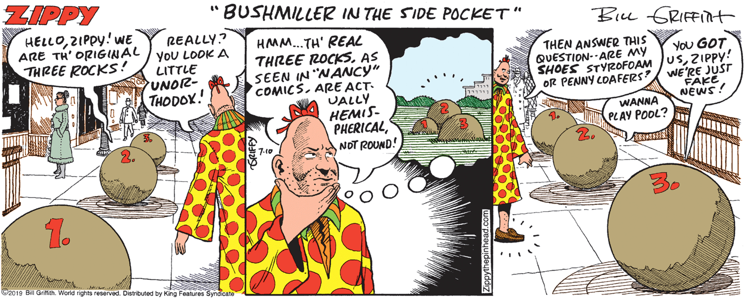 Fiction OCR: ZIPPY BUSHMILLER IN THE SIDE POCKET" Biu GRIFFInt HELLOZIPPY! WE ARE TH' ORIGINAL THREE ROCKS! REALLY? YOU LOOK A LITTLE UNO2- HMM...TH' REAL THREE ROCKSAS SEEN IN "NANCY" COMICSARE ACT- UALLY HEMIS- PHERICALNOT ROUND! THEN ANSWER THIS QUESTION--ARE MY YOU GOT SHOES STYROFOAM JUSZIPPY! WE'RE JUST FAKE NEWS! THODOX. OR PENNY LOAFERS? WANNA PLAY POOL? au A 7-10 1. ©2019 Bil Grittith. World rights reserved. Distributed by King Features Syndicate ZIPPY BUSHMILLER IN THE SIDE POCKET" Biu GRIFFInt HELLOZIPPY! WE ARE TH' ORIGINAL THREE ROCKS! REALLY? YOU LOOK A LITTLE UNO2- HMM...TH' REAL THREE ROCKSAS SEEN IN "NANCY" COMICSARE ACT- UALLY HEMIS- PHERICALNOT ROUND! THEN ANSWER THIS QUESTION--ARE MY YOU GOT SHOES STYROFOAM JUSZIPPY! WE'RE JUST FAKE NEWS! THODOX. OR PENNY LOAFERS? WANNA PLAY POOL? au A 7-10 1. ©2019 Bil Grittith. World rights reserved. Distributed by King Features Syndicate