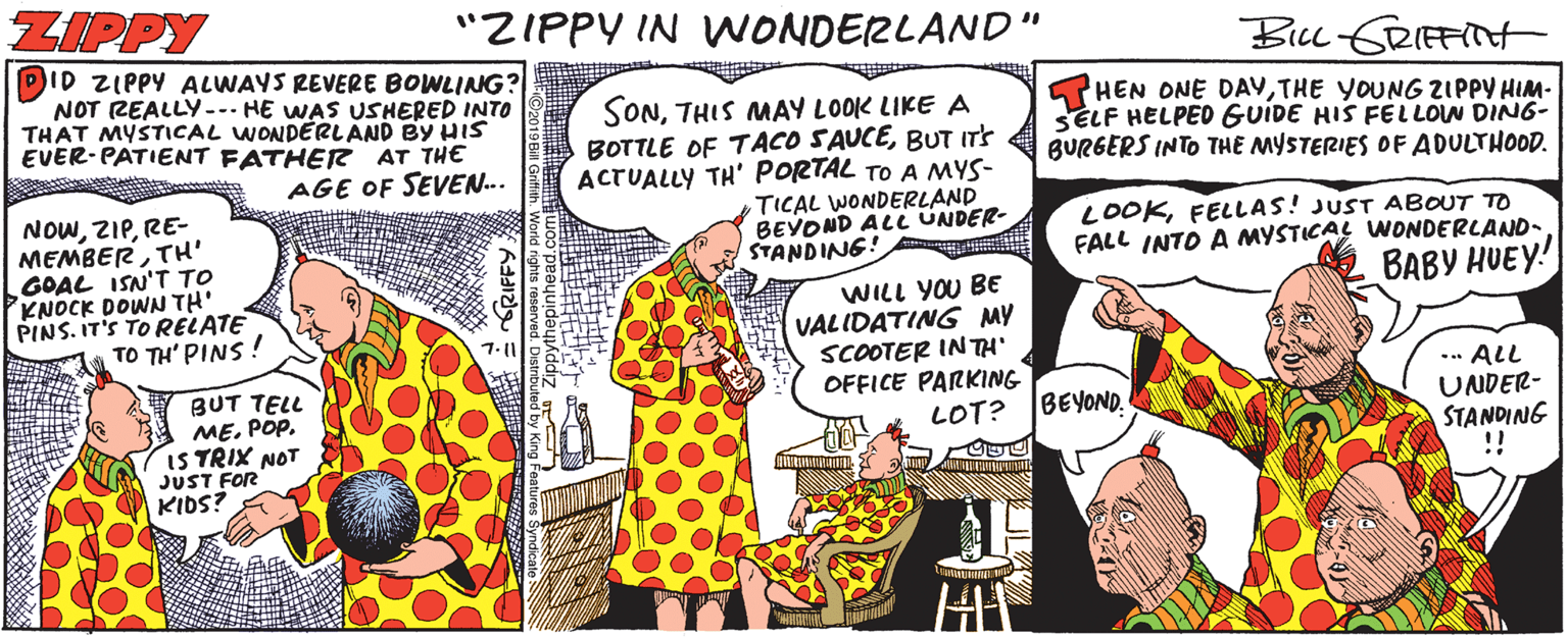 Humour OCR: ZIPPY "ZIPPY IN WONDERLAND" Bicc ERIFFNH ID ZIPPY ALWAYS REVERE BOWLINNG? NOT REALLY-- HE WAS USHERED INTO THAT MYSTICAL WONDERLAND BY HIS EVER-PATIENT FATHER AT THE SONTHIS MAY LOOK LIKE A BOTTLE OF TACO SAUCEBUT ITS ACTUALLY TH' PORTAL TO A MYS- TICAL WONDERLAND BEYOND ALC UNDER- STANDING! HEN ONE DAYTHE YOUNG ZIPPY HIM- SELF HELPED GUIDE HIS FELLON DIN6- BURGERS INTO THE MYSTERIES OF ADULTHOOD. AGE OF SEVEN.. NOWRE- MEMBERTH' GOAL ISN'T TO KNOCK DOWN TH' PINS. IT'S TO RELATE TO TH' PINS! LOOKFELLAS! JUST ABOUT TO FALL INTO A MYSTICAL WONDERLAND- BABY HUEY! WILL YOU BE VALIDATING MY SCOOTER INTH' OFFICE PARKING LOT? BUT TELL ME. POP. IS TRIX NOT JUST FOR KIDS? ... ALL UNDER- STANDING BEYOND. ZIPPY "ZIPPY IN WONDERLAND" Bicc ERIFFNH ID ZIPPY ALWAYS REVERE BOWLINNG? NOT REALLY-- HE WAS USHERED INTO THAT MYSTICAL WONDERLAND BY HIS EVER-PATIENT FATHER AT THE SONTHIS MAY LOOK LIKE A BOTTLE OF TACO SAUCEBUT ITS ACTUALLY TH' PORTAL TO A MYS- TICAL WONDERLAND BEYOND ALC UNDER- STANDING! HEN ONE DAYTHE YOUNG ZIPPY HIM- SELF HELPED GUIDE HIS FELLON DIN6- BURGERS INTO THE MYSTERIES OF ADULTHOOD. AGE OF SEVEN.. NOWRE- MEMBERTH' GOAL ISN'T TO KNOCK DOWN TH' PINS. IT'S TO RELATE TO TH' PINS! LOOKFELLAS! JUST ABOUT TO FALL INTO A MYSTICAL WONDERLAND- BABY HUEY! WILL YOU BE VALIDATING MY SCOOTER INTH' OFFICE PARKING LOT? BUT TELL ME. POP. IS TRIX NOT JUST FOR KIDS? ... ALL UNDER- STANDING BEYOND.