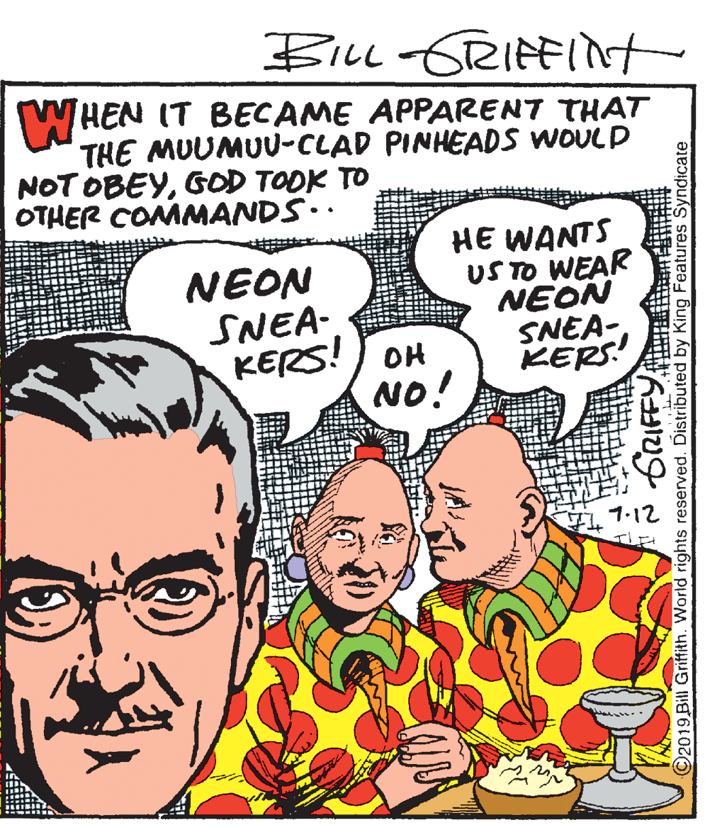 Comics OCR: BiLL-GRIFFInt WHEN IT BECAME APPARENT THAT THE MUUMUU-CLAD PINHEADS WOULD NOT OBEYGOD TOOK TO OTHER COMMANDS. NEON SNEA- KERS!) OH NO! HE WANTS US TO WEAR NEON SNEA-KERS! 1.12 O2019 Bill Griffith. World rights reserved. Distributed by King Features Syndicate BiLL-GRIFFInt WHEN IT BECAME APPARENT THAT THE MUUMUU-CLAD PINHEADS WOULD NOT OBEYGOD TOOK TO OTHER COMMANDS. NEON SNEA- KERS!) OH NO! HE WANTS US TO WEAR NEON SNEA-KERS! 1.12 O2019 Bill Griffith. World rights reserved. Distributed by King Features Syndicate