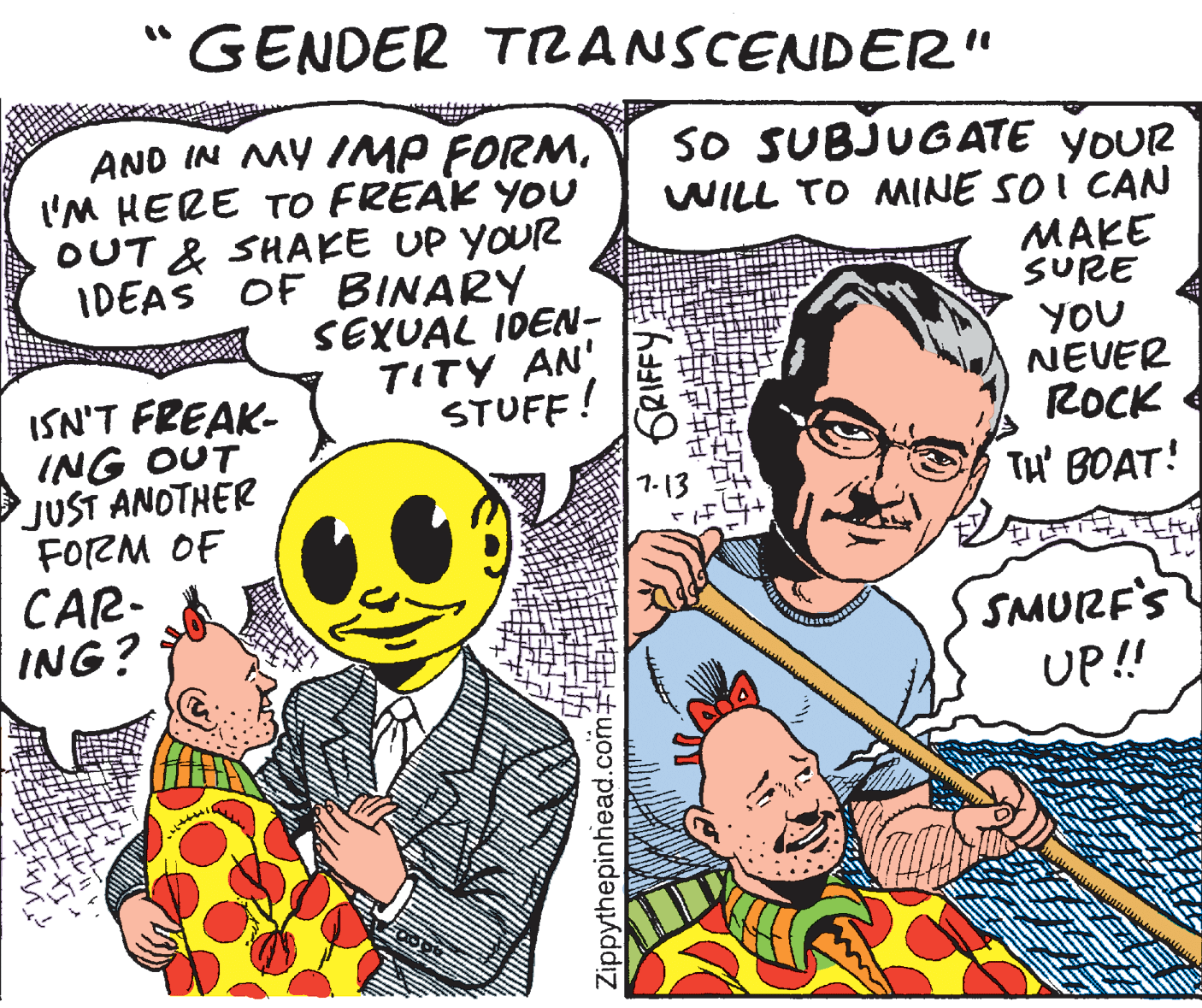 Publication OCR: GENDER TRANSCENDER" AND IN MY IMP FORMI'M HERE To FREAK YOU OUT & SHAKE UP YOUR IDEAS OF BINARY SEXUAL IDEN- TITY AN' STUFF! SO SUBJUGATE YOUR WILL TO MINE SO I CAN ??? SURE ISN'T FREAK- ING OUT JUST ANOTHER FORM OF YOU NEVER ROCK TH' BOAT! 1-13 CAR- ING? SMURF'S UP! Zippythepinhead.com EF * GRIFFY GENDER TRANSCENDER" AND IN MY IMP FORMI'M HERE To FREAK YOU OUT & SHAKE UP YOUR IDEAS OF BINARY SEXUAL IDEN- TITY AN' STUFF! SO SUBJUGATE YOUR WILL TO MINE SO I CAN ??? SURE ISN'T FREAK- ING OUT JUST ANOTHER FORM OF YOU NEVER ROCK TH' BOAT! 1-13 CAR- ING? SMURF'S UP! Zippythepinhead.com EF * GRIFFY