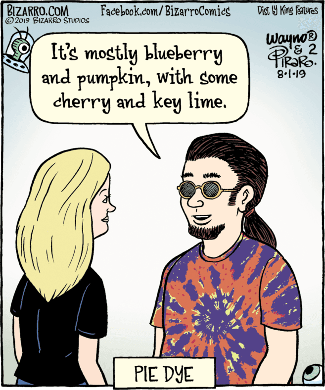 Fiction OCR: BIZARRO.COM ©2019 BIZARRO STUDIOS Facebook.com/BizarroComies Dist. Y King Features It's mostly blueberry and pumpkinwith some cherry and key lime. Wayno® & 2 IR?RO. 8.1·19 PIE DYE BIZARRO.COM ©2019 BIZARRO STUDIOS Facebook.com/BizarroComies Dist. Y King Features It's mostly blueberry and pumpkinwith some cherry and key lime. Wayno® & 2 IR?RO. 8.1·19 PIE DYE