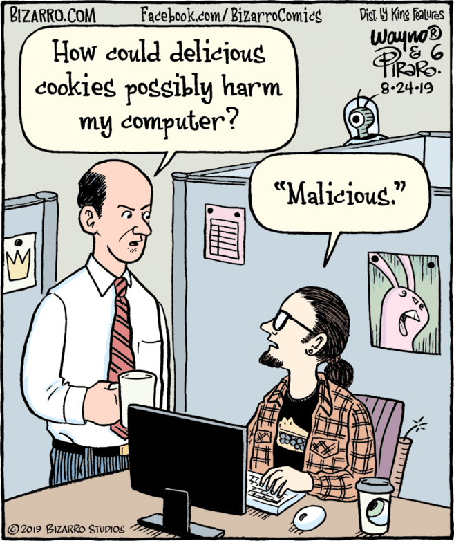 Computer desk OCR: BIZARRO.COM Facebook.com/BizarroComics Dist Y King Features Wayno® How could delicijous cookies possibly harm my computer? 8.24-19 "Malicious." © 2019 BIZARRO STUDIOS ?????? BIZARRO.COM Facebook.com/BizarroComics Dist Y King Features Wayno® How could delicijous cookies possibly harm my computer? 8.24-19 "Malicious." © 2019 BIZARRO STUDIOS ??????